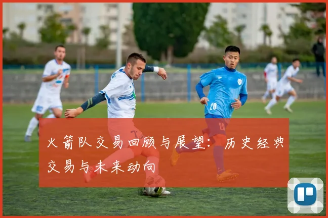 火箭队交易回顾与展望：历史经典交易与未来动向