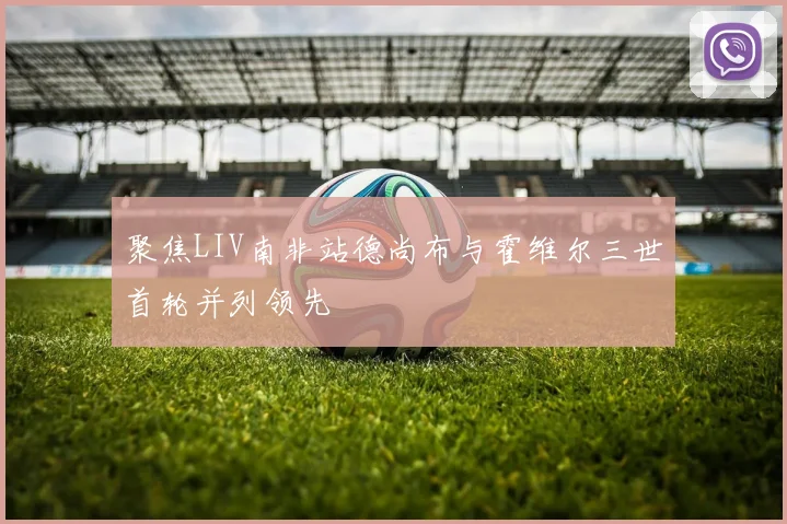 聚焦LIV南非站德尚布与霍维尔三世首轮并列领先