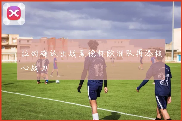 拉姆确认出战莱德杯欧洲队再添核心战力